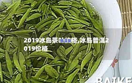 2019年冰岛茶春茶的价格，2019年冰岛春茶价格公布，消费者可放心购买