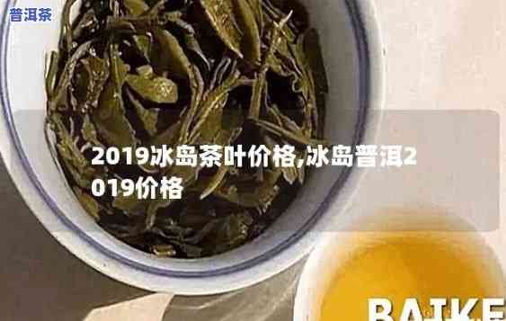 最新2019年冰岛茶叶价格，2019年冰岛茶叶末最新价格公布！