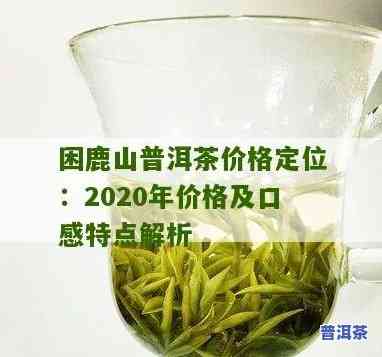 困鹿山普洱茶价格定位及档次解析，2020年最新价目表