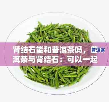 普洱茶对肾结石管用吗，探讨普洱茶在预防和治疗肾结石方面的功效