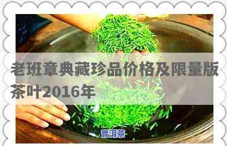 老班章珍藏版茶叶价格：2016年及典藏珍品售价一览