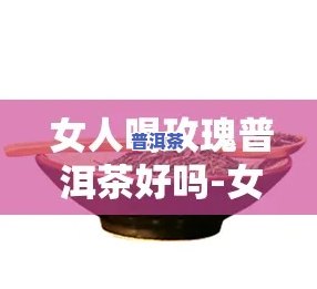 女生喝玫瑰普洱茶功效，玫瑰普洱茶：女性的美容养生良饮